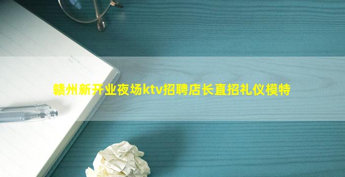 赣州新开业夜场ktv招聘店长直招礼仪模特